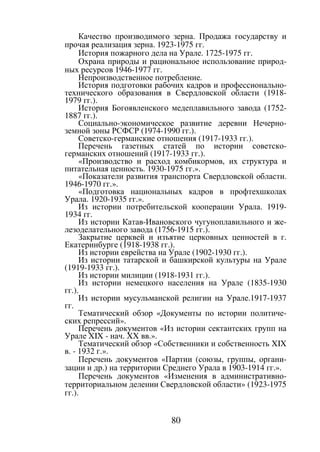 80
Качество производимого зерна. Продажа государству и
прочая реализация зерна. 1923-1975 гг.
История пожарного дела на Урале. 1725-1975 гг.
Охрана природы и рациональное использование природ-
ных ресурсов 1946-1977 гг.
Непроизводственное потребление.
История подготовки рабочих кадров и профессионально-
технического образования в Свердловской области (1918-
1979 гг.).
История Богоявленского медеплавильного завода (1752-
1887 гг.).
Социально-экономическое развитие деревни Нечерно-
земной зоны РСФСР (1974-1990 гг.).
Советско-германские отношения (1917-1933 гг.).
Перечень газетных статей по истории советско-
германских отношений (1917-1933 гг.).
«Производство и расход комбикормов, их структура и
питательная ценность. 1930-1975 гг.».
«Показатели развития транспорта Свердловской области.
1946-1970 гг.».
«Подготовка национальных кадров в профтехшколах
Урала. 1920-1935 гг.».
Из истории потребительской кооперации Урала. 1919-
1934 гг.
Из истории Катав-Ивановского чугуноплавильного и же-
лезоделательного завода (1756-1915 гг.).
Закрытие церквей и изъятие церковных ценностей в г.
Екатеринбурге (1918-1938 гг.).
Из истории еврейства на Урале (1902-1930 гг.).
Из истории татарской и башкирской культуры на Урале
(1919-1933 гг.).
Из истории милиции (1918-1931 гг.).
Из истории немецкого населения на Урале (1835-1930
гг.).
Из истории мусульманской религии на Урале.1917-1937
гг.
Тематический обзор «Документы по истории политиче-
ских репрессий».
Перечень документов «Из истории сектантских групп на
Урале XIX - нач. XX вв.».
Тематический обзор «Собственники и собственность XIX
в. - 1932 г.».
Перечень документов «Партии (союзы, группы, органи-
зации и др.) на территории Среднего Урала в 1903-1914 гг.».
Перечень документов «Изменения в административно-
территориальном делении Свердловской области» (1923-1975
гг.).
Copyright ОАО «ЦКБ «БИБКОМ» & ООО «Aгентство Kнига-Cервис»
 