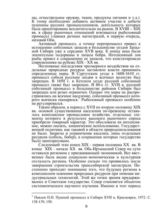 9
ны, огнестрельное оружие, ткани, продукты питания и т.д.).
К этому необходимо добавить активное участие в добыче
пушнины русских промышленников, деятельность которых
была ориентирована исключительно на рынок. В XVIII – XIX
вв. в сферу рыночных отношений втягивается рыболовный
промысел главных речных магистралей, в первую очередь,
низовий Оби.
Активный промысел, а точнее перепромысел привел к
истощению соболиных запасов в большинстве уездов Запад-
ной Сибири уже к середине XVII века. К концу века были
значительно подорваны и запасы бобра. Интенсивный лов
рыбы привел к сокращению ее запасов, что констатировали
современники на рубеже XIX - XX вв.
Негативные последствия чрезмерного воздействия на от-
дельные природные ресурсы заставляло власти принимать
определенные меры. В Сургутском уезде в 1608-1610 гг.
промысел соболя русским людям в ясачных волостях был
запрещен. В 1650 г. в Кетском уезде русский соболиный
промысел также был запрещен. В 80-е гг. XVII в. русский
соболиный промысел в большинстве районов Сибири был
запрещен или резко ограничен. Однако эти меры не распро-
странялись на ясачное население, соболиный промысел кото-
рого всячески поощрялся.2
Рыболовный промысел особенно
не регулировался.
Таким образом, в период с XVII по вторую половину XIX
вв. основой существования населения по-прежнему остава-
лось комплексное промысловое хозяйство, отдельные эле-
менты которого в результате высокого рыночного спроса
приобрели товарный характер. Это обусловило их интенсив-
ное, можно сказать, хищническое использование. Государст-
венной политики, как таковой в области природопользования
не было. Запреты и ограничения касались лишь отдельных
ресурсов (соболь, бобер), в сохранении которых государство
было заинтересовано.
Следующий этап конец XIX - первая половина XX вв. В
конце XIX - начале XX вв. Обь-Иртышский Север по сути
оставался регионом с присваивающей экономикой. Все явст-
веннее была видна социально-экономическая и культурная
отсталость региона. Особенно сильно это проявилось после
завершения строительства транссибирской магистрали. По-
степенно приходит понимание того, что будущее региона в
комплексном освоении природных ресурсов при помощи ин-
дустриальных технологий. Этой же точки зрения придержи-
валось и Советское государство. Север становится объектом
систематического научного изучения. Именно в этот период
2
Павлов П.Н. Пушной промысел в Сибири XVII в. Красноярск, 1972. С.
138-139, 150.
Copyright ОАО «ЦКБ «БИБКОМ» & ООО «Aгентство Kнига-Cервис»
 