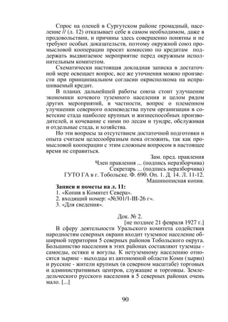 90
Спрос на оленей в Сургутском районе громадный, насе-
ление // (л. 12) отказывает себе в самом необходимом, даже в
продовольствии, и причины здесь совершенно понятны и не
требуют особых доказательств, поэтому окружной союз про-
мысловой кооперации просит комиссию по кредитам под-
держать выдвигаемое мероприятие перед окружным испол-
нительным комитетом.
Схематически настоящая докладная записка в достаточ-
ной мере освещает вопрос, все же уточнения можно произве-
сти при принципиальном согласии окрисполкома на испра-
шиваемый кредит.
В планах дальнейшей работы союза стоит улучшение
экономики кочевого туземного населения и целом рядом
других мероприятий, в частности, вопрос о племенном
улучшении северного оленеводства путем организации в со-
ветские стада наиболее крупных и жизнеспособных произво-
дителей, и кочевание с ними по лесам и тундре, обслуживая
и отдельные стада, и хозяйства.
Но эти вопросы за отсутствием достаточной подготовки и
опыта считаем целесообразным пока отложить, так как про-
мысловой кооперации с этим сложным вопросом в настоящее
время не справиться.
Зам. пред. правления
Член правления ... (подпись неразборчива)
Секретарь ... (подпись неразборчива)
ГУТО ГА в г. Тобольске. Ф. 690. Оп. 1. Д. 14. Л. 11-12.
Машинописная копия.
Записи и пометы на л. 11:
1. «Копия в Комитет Севера».
2. входящий номер: «№301/1-III-26 г».
3. «Для сведения».
Док. № 2.
[не позднее 21 февраля 1927 г.]
В сферу деятельности Уральского комитета содействия
народностям северных окраин входит туземное население об-
ширной территории 5 северных районов Тобольского округа.
Большинство населения в этих районах составляют туземцы -
самоеды, остяки и вогулы. К нетуземному населению отно-
сятся зыряне - выходцы из автономной области Коми (зырян)
и русские - жители крупных (в северном масштабе) торговых
и административных центров, служащие и торговцы. Земле-
дельческого русского населения в 5 северных районах очень
мало. [...]
Copyright ОАО «ЦКБ «БИБКОМ» & ООО «Aгентство Kнига-Cервис»
 