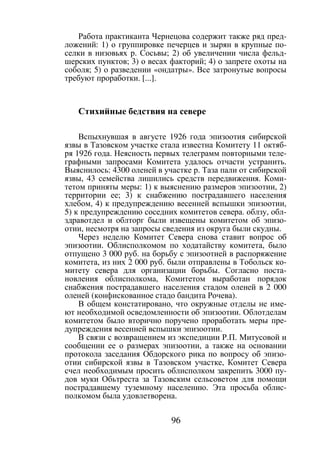 96
Работа практиканта Чернецова содержит также ряд пред-
ложений: 1) о группировке печерцев и зырян в крупные по-
селки в низовьях р. Сосьвы; 2) об увеличении числа фельд-
шерских пунктов; 3) о весах факторий; 4) о запрете охоты на
соболя; 5) о разведении «ондатры». Все затронутые вопросы
требуют проработки. [...].
Стихийные бедствия на севере
Вспыхнувшая в августе 1926 года эпизоотия сибирской
язвы в Тазовском участке стала известна Комитету 11 октяб-
ря 1926 года. Неясность первых телеграмм повторными теле-
графными запросами Комитета удалось отчасти устранить.
Выяснилось: 4300 оленей в участке р. Таза пали от сибирской
язвы, 43 семейства лишились средств передвижения. Коми-
тетом приняты меры: 1) к выяснению размеров эпизоотии, 2)
территории ее; 3) к снабжению пострадавшего населения
хлебом, 4) к предупреждению весенней вспышки эпизоотии,
5) к предупреждению соседних комитетов севера. облзу, обл-
здравотдел и облторг были извещены комитетом об эпизо-
отии, несмотря на запросы сведения из округа были скудны.
Через неделю Комитет Севера снова ставит вопрос об
эпизоотии. Облисполкомом по ходатайству комитета, было
отпущено 3 000 руб. на борьбу с эпизоотией в распоряжение
комитета, из них 2 000 руб. были отправлены в Тобольск ко-
митету севера для организации борьбы. Согласно поста-
новления облисполкома, Комитетом выработан порядок
снабжения пострадавшего населения стадом оленей в 2 000
оленей (конфискованное стадо бандита Рочева).
В общем констатировано, что окружные отделы не име-
ют необходимой осведомленности об эпизоотии. Облотделам
комитетом было вторично поручено проработать меры пре-
дупреждения весенней вспышки эпизоотии.
В связи с возвращением из экспедиции Р.П. Митусовой и
сообщении ее о размерах эпизоотии, а также на основании
протокола заседания Обдорского рика по вопросу об эпизо-
отии сибирской язвы в Тазовском участке, Комитет Севера
счел необходимым просить облисполком закрепить 3000 пу-
дов муки Обьтреста за Тазовским сельсоветом для помощи
пострадавшему туземному населению. Эта просьба облис-
полкомом была удовлетворена.
Copyright ОАО «ЦКБ «БИБКОМ» & ООО «Aгентство Kнига-Cервис»
 