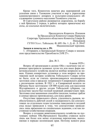 97
Кроме того, Комитетом намечен ряд мероприятий для
усиления связи с Тазовским участком и мер к укреплению
административного аппарата и культурно-социального об-
служивания туземного населения Тазовского участка.
В Сургутском районе развивается скарлатина, на борьбу
с ней брошены 2 отряда, к работе которых привлечены все
силы, до ссыльных включительно.
Председатель Комитета Плешков
За Председателя Комитета Севера Первухин
Секретарь Уральского областного Комитета Севера В.
Пиньжаков
ГУТО ГА в г. Тобольске. Ф. 695. Оп. 1. Д. 41. Л. 59-67
Машинописный черновик.
Записи и пометы на л. 59:
1. «Отправить в Центральный Комитет Севера и москов-
ское представительство Уралобласти 21/II 27».
Док. № 3.
6 июня 1929 г.
Вопрос об организации в долине Оби с наличием там ог-
ромных пространств заливных лугов тех или иных форм жи-
вотноводческого хозяйства является вообще вопросом не но-
вым. Однако конкретных установок в этом вопросе на про-
тяжении всей истории хозяйства Тобольского Севера почти
не было, если не считать производившихся неоднократно
заготовок сена в пределах теперешнего Самаровского района
с различными целями. В 1911 г. в Самаровской волости по
Иртышу было заготовлено 128 000 пудов сена для населения
Ялуторовского и других уездов Тобольской губернии, где
вследствие засухи был полный неурожай дикорастущих трав.
Заготовка сена машинным способом (косилки, конные грабли
и сенные пресса) производилась для нужд армии.
Отсутствие правильного сбыта, удаленность рынков, не-
обеспеченность рабочей силой и неуверенность [в] сенозаго-
товках по отдельным годам (сезонные наводнения и поздний
спад воды) приводили к тому, что сенозаготовки проводи-
лись лишь временами по специальным заданиям, а не как по-
стоянная хозяйственная операция.
Вопрос о создании животноводческого хозяйства на пус-
тующих поймах Обь-Иртышского бассейна ставился всего
лишь как более или менее отдаленная перспектива, выпол-
няемая в порядке колонизации края. Поэтому всякого рода
Copyright ОАО «ЦКБ «БИБКОМ» & ООО «Aгентство Kнига-Cервис»
 
