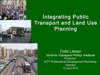 Integrating Public
Transport and Land Use
Planning
Todd Litman
Victoria Transport Policy Institute
Presented
IETT Professional Development Workshop
Istanbul
15 June 2015
 