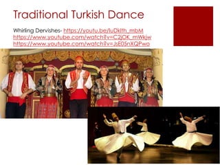 Traditional Turkish Dance
Whirling Dervishes- https://youtu.be/luDklth_mbM
https://www.youtube.com/watch?v=C2jOK_mWkjw
https://www.youtube.com/watch?v=JsE05nXQPwo
 