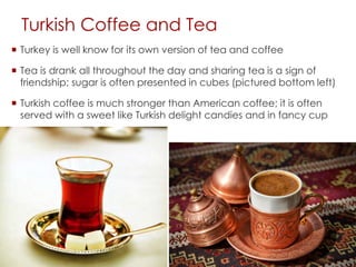 Turkish Coffee and Tea
 Turkey is well know for its own version of tea and coffee
 Tea is drank all throughout the day and sharing tea is a sign of
friendship; sugar is often presented in cubes (pictured bottom left)
 Turkish coffee is much stronger than American coffee; it is often
served with a sweet like Turkish delight candies and in fancy cup
 