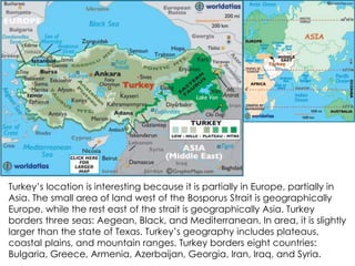 Turkey’s location is interesting because it is partially in Europe, partially in
Asia. The small area of land west of the Bosporus Strait is geographically
Europe, while the rest east of the strait is geographically Asia. Turkey
borders three seas: Aegean, Black, and Mediterranean. In area, it is slightly
larger than the state of Texas. Turkey’s geography includes plateaus,
coastal plains, and mountain ranges. Turkey borders eight countries:
Bulgaria, Greece, Armenia, Azerbaijan, Georgia, Iran, Iraq, and Syria.
 