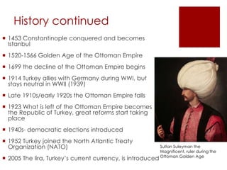 History continued
 1453 Constantinople conquered and becomes
Istanbul
 1520-1566 Golden Age of the Ottoman Empire
 1699 the decline of the Ottoman Empire begins
 1914 Turkey allies with Germany during WWI, but
stays neutral in WWII (1939)
 Late 1910s/early 1920s the Ottoman Empire falls
 1923 What is left of the Ottoman Empire becomes
the Republic of Turkey, great reforms start taking
place
 1940s- democratic elections introduced
 1952 Turkey joined the North Atlantic Treaty
Organization (NATO)
 2005 The lira, Turkey’s current currency, is introduced
Sultan Suleyman the
Magnificent, ruler during the
Ottoman Golden Age
 