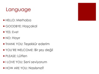 Language
 HELLO: Merhaba
 GOODBYE: Hoşçakal
 YES: Evet
 NO: Hayır
 THANK YOU: Teşekkür ederim
 YOU’RE WELCOME: Bir şey değil
 PLEASE: Lütfen
 I LOVE YOU: Seni seviyorum
 HOW ARE YOU: Nasılsınız?
 