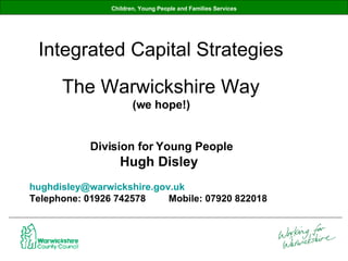 Children, Young People and Families Services Integrated Capital Strategies The Warwickshire Way (we hope!) Division for Young People Hugh Disley  [email_address]   Telephone: 01926 742578 Mobile: 07920 822018 