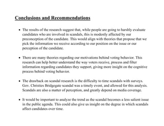 Conclusions and Recommendations
 The results of the research suggest that, while people are going to harshly evaluate
candidates who are involved in scandals, this is modestly affected by our
preconception of the candidate. This would align with theories that propose that we
pick the information we receive according to our position on the issue or our
perception of the candidate.
 There are many theories regarding our motivations behind voting behavior. This
research can help better understand the way voters receive, process and filter
information regarding candidates they support, giving more insight on the cognitive
process behind voting behavior.
 The drawback on scandal research is the difficulty to time scandals with surveys.
Gov. Christies Bridgegate scandal was a timely event, and allowed for this analysis.
Scandals are also a matter of perception, and greatly depend on media coverage.
 It would be important to analyze the trend as the scandal becomes a less salient issue
in the public agenda. This could also give us insight on the degree in which scandals
affect candidates over time.
 