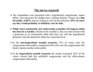 The survey research
 The respondents were presented with a hypothetical congressman, James
Miller, who advocates for middle-class, working families. Voters view him
favorably, at 83%, and are willing to vote for his reelection. 65% of voters
say they would probably or definitely vote for him.
 While voters consistently view unfavorably a member of Congress which
has been in a scandal, whichever the scandal is, they are more lenient with
a politician in an extramarital affair than they are with the hypothetical
politician who has abused his office for a personal favor.
 In the non-hypocritical scandal scenarios, 57% of voters view the
congressman unfavorably, compared to 64% who view the congressman who
hired a family member unfavorably.
 In the hypocritical scandal scenarios the results worsened. 65% of the
voters viewed both the unfaithful congressman and the office-abuser
congressman unfavorably.
 