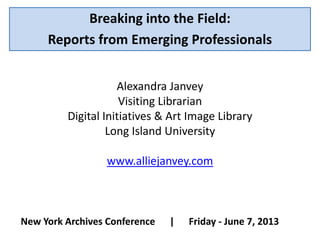 Breaking into the Field:
Reports from Emerging Professionals
New York Archives Conference | Friday - June 7, 2013
Alexandra Janvey
Visiting Librarian
Digital Initiatives & Art Image Library
Long Island University
www.alliejanvey.com
 