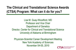 The Clinical and Translational Science Awards (CTSA) Program: What can it do for you?  Lisa M. Guay-Woodford, MD Professor and Vice Chair Department of GeneticsDirector, Center for Clinical and Translational Science University of Alabama at Birmingham Physician-Scientist Career Development Meeting New York Academy of Sciences November 04-05, 2010 
