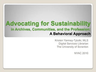 Advocating for Sustainabilityin Archives, Communities, and the Profession:A Behavioral Approach Kristen Yarmey-Tylutki, MLS Digital Services Librarian The University of Scranton NYAC 2010 