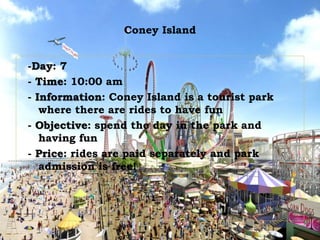 Coney Island
-Day: 7
- Time: 10:00 am
- Information: Coney Island is a tourist park
where there are rides to have fun
- Objective: spend the day in the park and
having fun
- Price: rides are paid separately and park
admission is free!
 