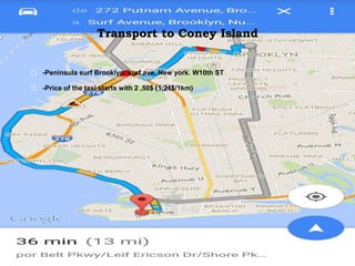 Transport to Coney Island
⬜ -Peninsula surf Brooklyn, surf ave, New york. W10th ST
⬜ -Price of the taxi starts with 2 ,50$ (1,24$/1km)
 