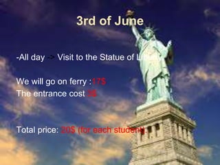 3rd of June
-All day -> Visit to the Statue of Liberty.
We will go on ferry :17$
The entrance cost 3$
Total price: 20$ (for each student).
 