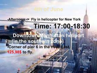 4th of June
-Afternoon -> Fly in helicopter for New York
Time: 17:00-18:30
Downtown Manhattan heliport
(in the southern zone)
-Corner of pier 6 in the river East.
125,98$ to fly.
 