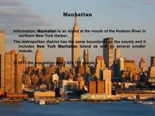 Manhattan
Information: Manhattan is an island at the mouth of the Hudson River in
northern New York Harbor.
The metropolitan district has the same boundaries as the county and it
includes New York Manhattan Island as well as several smaller
islands.
In 2013 the population was 1,629,159 people
 