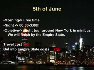 5th of June
-Morning-> Free time
-Night -> 00:00-3:00h
-Objetive-> Night tour around New York in minibus.
We will finish by the Empire State.
Trevel cost 59$
Get into Empire State costs: 25$
 