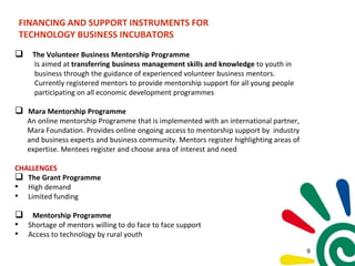 FINANCING AND SUPPORT INSTRUMENTS FOR
TECHNOLOGY BUSINESS INCUBATORS
 The Volunteer Business Mentorship Programme
Is aimed at transferring business management skills and knowledge to youth in
business through the guidance of experienced volunteer business mentors.
Currently registered mentors to provide mentorship support for all young people
participating on all economic development programmes
 Mara Mentorship Programme
An online mentorship Programme that is implemented with an international partner,
Mara Foundation. Provides online ongoing access to mentorship support by industry
and business experts and business community. Mentors register highlighting areas of
expertise. Mentees register and choose area of interest and need
CHALLENGES
 The Grant Programme
• High demand
• Limited funding
 Mentorship Programme
• Shortage of mentors willing to do face to face support
• Access to technology by rural youth
9
 