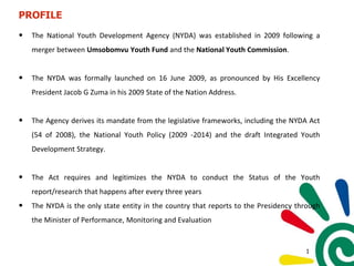 PROFILE
• The National Youth Development Agency (NYDA) was established in 2009 following a
merger between Umsobomvu Youth Fund and the National Youth Commission.
• The NYDA was formally launched on 16 June 2009, as pronounced by His Excellency
President Jacob G Zuma in his 2009 State of the Nation Address.
• The Agency derives its mandate from the legislative frameworks, including the NYDA Act
(54 of 2008), the National Youth Policy (2009 -2014) and the draft Integrated Youth
Development Strategy.
• The Act requires and legitimizes the NYDA to conduct the Status of the Youth
report/research that happens after every three years
• The NYDA is the only state entity in the country that reports to the Presidency through
the Minister of Performance, Monitoring and Evaluation
1
 