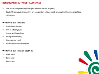 BENEFICIARIES & TARGET AUDIENCES
• The NYDA is targeted at youth aged between 14 and 35 years;
• South African youth irrespective of race, gender, colour, creed, geographical location or political
affiliations
We have a bias towards:
• Youth in rural areas
• Out of school youth
• Young with Disabilities;
• Young Women and;
• Unemployed youth
• Youth in conflict with the law
We have a bias towards youth in:
• Rural areas
• Semi-rural
• Peri-urban
4
 