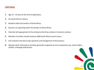 CRITERIA
1. Age 14 – 35 years at the time of application;
2. Are South African citizens;
3. Resident within the borders of South Africa;
4. Business are operating within the borders of South Africa;
5. Potential skill appropriate for the enterprise that they conduct or intend to conduct;
6. Members of entities should comprise 100% South African youth citizen;
7. Are involved in the day-to-day operation and management of the business;
8. Operate either informally or formally; generally recognized as micro enterprises (e.g. street traders,
vendors, emerging enterprises);
5
 