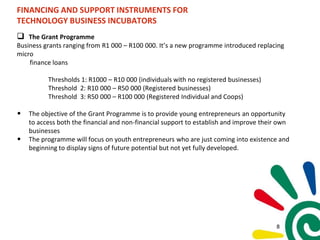 FINANCING AND SUPPORT INSTRUMENTS FOR
TECHNOLOGY BUSINESS INCUBATORS
 The Grant Programme
Business grants ranging from R1 000 – R100 000. It’s a new programme introduced replacing
micro
finance loans
Thresholds 1: R1000 – R10 000 (individuals with no registered businesses)
Threshold 2: R10 000 – R50 000 (Registered businesses)
Threshold 3: R50 000 – R100 000 (Registered Individual and Coops)
• The objective of the Grant Programme is to provide young entrepreneurs an opportunity
to access both the financial and non-financial support to establish and improve their own
businesses
• The programme will focus on youth entrepreneurs who are just coming into existence and
beginning to display signs of future potential but not yet fully developed.
8
 