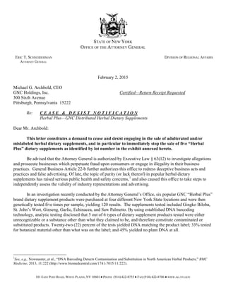 STATE OF NEW YORK
OFFICE OF THE ATTORNEY GENERAL
ERIC T. SCHNEIDERMAN DIVISION OF REGIONAL AFFAIRS
ATTORNEY GENERAL
February 2, 2015
Michael G. Archbold, CEO
GNC Holdings, Inc. Certified—Return Receipt Requested
300 Sixth Avenue
Pittsburgh, Pennsylvania 15222
Re: C E A S E & D E S I S T N O T I F I C A T I O N
Herbal Plus—GNC Distributed Herbal Dietary Supplements
Dear Mr. Archbold:
This letter constitutes a demand to cease and desist engaging in the sale of adulterated and/or
mislabeled herbal dietary supplements, and in particular to immediately stop the sale of five “Herbal
Plus” dietary supplements as identified by lot number in the exhibit annexed hereto.
Be advised that the Attorney General is authorized by Executive Law § 63(12) to investigate allegations
and prosecute businesses which perpetuate fraud upon consumers or engage in illegality in their business
practices. General Business Article 22-b further authorizes this office to redress deceptive business acts and
practices and false advertising. Of late, the topic of purity (or lack thereof) in popular herbal dietary
supplements has raised serious public health and safety concerns,1
and also caused this office to take steps to
independently assess the validity of industry representations and advertising.
In an investigation recently conducted by the Attorney General’s Office, six popular GNC “Herbal Plus”
brand dietary supplement products were purchased at four different New York State locations and were then
genetically tested five times per sample, yielding 120 results. The supplements tested included Gingko Biloba,
St. John’s Wort, Ginseng, Garlic, Echinacea, and Saw Palmetto. By using established DNA barcoding
technology, analytic testing disclosed that 5 out of 6 types of dietary supplement products tested were either
unrecognizable or a substance other than what they claimed to be, and therefore constitute contaminated or
substituted products. Twenty-two (22) percent of the tests yielded DNA matching the product label; 33% tested
for botanical material other than what was on the label; and 45% yielded no plant DNA at all.
1
See, e.g., Newmaster, et al., “DNA Barcoding Detects Contamination and Substitution in North American Herbal Products,” BMC
Medicine, 2013, 11:222 (http://www.biomedcentral.com/1741-7015/11/222).
101 EAST POST ROAD, WHITE PLAINS, NY 10601 ● PHONE (914) 422-8755 ● FAX (914) 422-8706 ● WWW.AG.NY.GOV
 