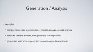 Generation / Analysis
• examples:
• compile-time code optimization: generate, analyze, repeat n times
• absolute realism: analyze, then generate (conceptually)
• generative abstract art: generate, do not analyze (sometimes)
 