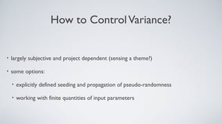 How to ControlVariance?
• largely subjective and project dependent (sensing a theme?)
• some options:
• explicitly defined seeding and propagation of pseudo-randomness
• working with finite quantities of input parameters
 