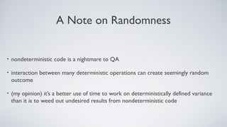 A Note on Randomness
• nondeterministic code is a nightmare to QA
• interaction between many deterministic operations can create seemingly random
outcome
• (my opinion) it’s a better use of time to work on deterministically defined variance
than it is to weed out undesired results from nondeterministic code
 