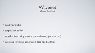 Wavenet
(Google DeepMind)
• input: raw audio
• output: raw audio
• aimed at improving speech synthesis (very good at this)
• also used for music generation (less good at this)
 