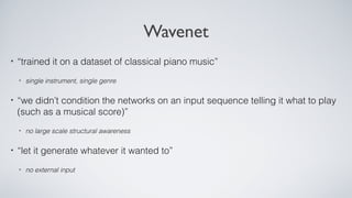 Wavenet
• “trained it on a dataset of classical piano music”
• single instrument, single genre
• “we didn’t condition the networks on an input sequence telling it what to play
(such as a musical score)”
• no large scale structural awareness
• “let it generate whatever it wanted to”
• no external input
 
