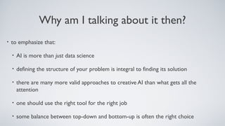 Why am I talking about it then?
• to emphasize that:
• AI is more than just data science
• defining the structure of your problem is integral to finding its solution
• there are many more valid approaches to creative AI than what gets all the
attention
• one should use the right tool for the right job
• some balance between top-down and bottom-up is often the right choice
 