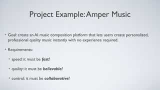 Project Example:Amper Music
• Goal: create an AI music composition platform that lets users create personalized,
professional quality music instantly with no experience required.
• Requirements:
• speed: it must be fast!
• quality: it must be believable!
• control: it must be collaborative!
 