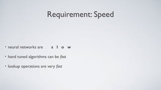 Requirement: Speed
• neural networks are s l o w
• hand tuned algorithms can be fast
• lookup operations are very fast
 