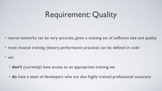 Requirement: Quality
• neural networks can be very accurate, given a training set of sufficient size and quality
• most musical training (theory, performance practice) can be defined in code
• we:
• don’t (currently) have access to an appropriate training set
• do have a team of developers who are also highly trained professional musicians
 