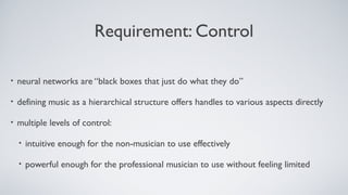 Requirement: Control
• neural networks are “black boxes that just do what they do”
• defining music as a hierarchical structure offers handles to various aspects directly
• multiple levels of control:
• intuitive enough for the non-musician to use effectively
• powerful enough for the professional musician to use without feeling limited
 