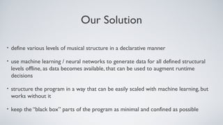 Our Solution
• define various levels of musical structure in a declarative manner
• use machine learning / neural networks to generate data for all defined structural
levels offline, as data becomes available, that can be used to augment runtime
decisions
• structure the program in a way that can be easily scaled with machine learning, but
works without it
• keep the “black box” parts of the program as minimal and confined as possible
 