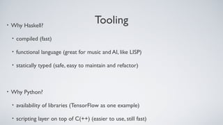 Tooling• Why Haskell?
• compiled (fast)
• functional language (great for music and AI, like LISP)
• statically typed (safe, easy to maintain and refactor)
• Why Python?
• availability of libraries (TensorFlow as one example)
• scripting layer on top of C(++) (easier to use, still fast)
 