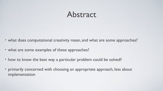 Abstract
• what does computational creativity mean, and what are some approaches?
• what are some examples of these approaches?
• how to know the best way a particular problem could be solved?
• primarily concerned with choosing an appropriate approach, less about
implementation
 