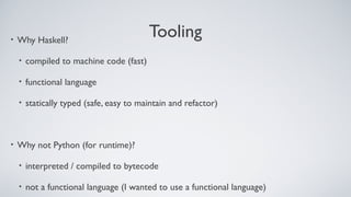 Tooling• Why Haskell?
• compiled to machine code (fast)
• functional language
• statically typed (safe, easy to maintain and refactor)
• Why not Python (for runtime)?
• interpreted / compiled to bytecode
• not a functional language (I wanted to use a functional language)
 