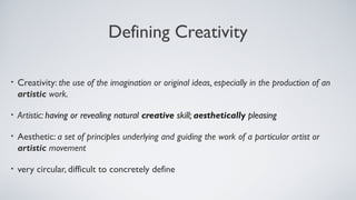 Defining Creativity
• Creativity: the use of the imagination or original ideas, especially in the production of an
artistic work.
• Artistic: having or revealing natural creative skill; aesthetically pleasing
• Aesthetic: a set of principles underlying and guiding the work of a particular artist or
artistic movement
• very circular, difficult to concretely define
 