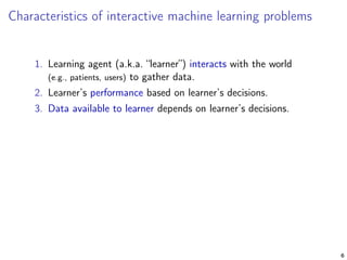 Characteristics of interactive machine learning problems
1. Learning agent (a.k.a. “learner”) interacts with the world
(e.g., patients, users) to gather data.
2. Learner’s performance based on learner’s decisions.
3. Data available to learner depends on learner’s decisions.
6
 