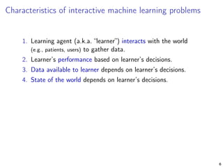 Characteristics of interactive machine learning problems
1. Learning agent (a.k.a. “learner”) interacts with the world
(e.g., patients, users) to gather data.
2. Learner’s performance based on learner’s decisions.
3. Data available to learner depends on learner’s decisions.
4. State of the world depends on learner’s decisions.
6
 