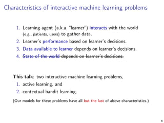 Characteristics of interactive machine learning problems
1. Learning agent (a.k.a. “learner”) interacts with the world
(e.g., patients, users) to gather data.
2. Learner’s performance based on learner’s decisions.
3. Data available to learner depends on learner’s decisions.
4. State of the world depends on learner’s decisions.
This talk: two interactive machine learning problems,
1. active learning, and
2. contextual bandit learning.
(Our models for these problems have all but the last of above characteristics.)
6
 