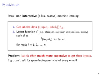 Motivation
Recall non-interactive (a.k.a. passive) machine learning:
1. Get labeled data {(inputi , labeli )}n
i=1.
2. Learn function ˆf (e.g., classiﬁer, regressor, decision rule, policy)
such that
ˆf (inputi ) ≈ labeli
for most i = 1, 2, . . . , n.
Problem: labels often much more expensive to get than inputs.
E.g., can’t ask for spam/not-spam label of every e-mail.
8
 