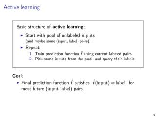 Active learning
Basic structure of active learning:
Start with pool of unlabeled inputs
(and maybe some (input, label) pairs).
Repeat:
1. Train prediction function ˆf using current labeled pairs.
2. Pick some inputs from the pool, and query their labels.
Goal:
Final prediction function ˆf satisﬁes ˆf (input) ≈ label for
most future (input, label) pairs.
9
 