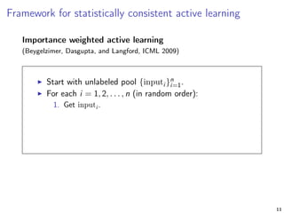 Framework for statistically consistent active learning
Importance weighted active learning
(Beygelzimer, Dasgupta, and Langford, ICML 2009)
Start with unlabeled pool {inputi }n
i=1.
For each i = 1, 2, . . . , n (in random order):
1. Get inputi .
11
 